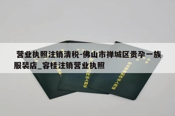  营业执照注销清税-佛山市禅城区贵孕一族服装店_容桂注销营业执照