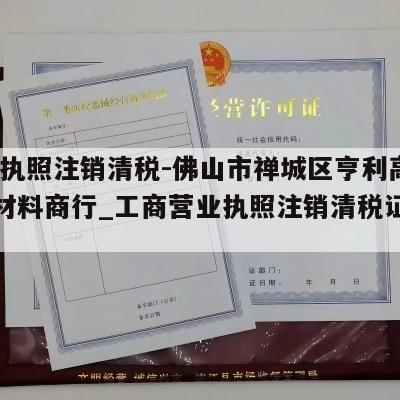  营业执照注销清税-佛山市禅城区亨利高端装饰材料商行_工商营业执照注销清税证明怎么办