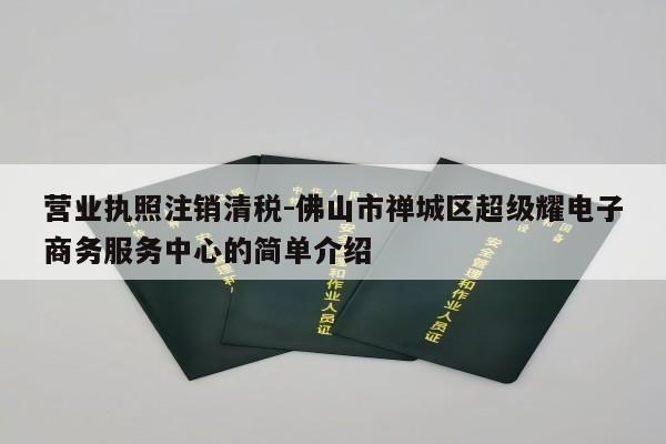 营业执照注销清税-佛山市禅城区超级耀电子商务服务中心的简单介绍