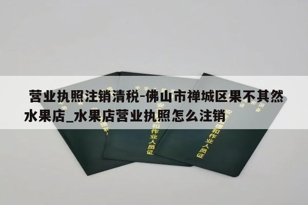  营业执照注销清税-佛山市禅城区果不其然水果店_水果店营业执照怎么注销