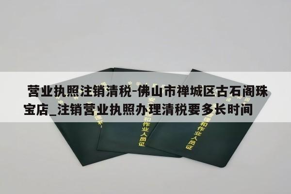  营业执照注销清税-佛山市禅城区古石阁珠宝店_注销营业执照办理清税要多长时间