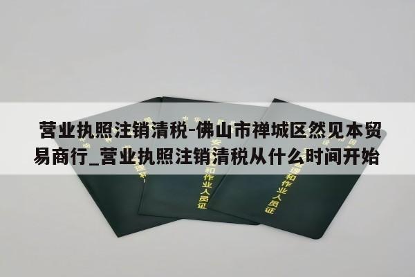  营业执照注销清税-佛山市禅城区然见本贸易商行_营业执照注销清税从什么时间开始