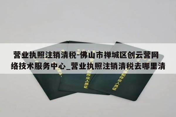  营业执照注销清税-佛山市禅城区创云营网络技术服务中心_营业执照注销清税去哪里清