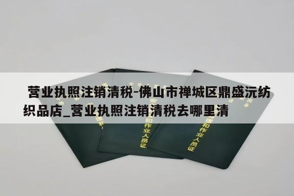  营业执照注销清税-佛山市禅城区鼎盛沅纺织品店_营业执照注销清税去哪里清