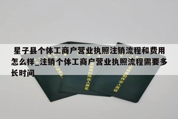  星子县个体工商户营业执照注销流程和费用怎么样_注销个体工商户营业执照流程需要多长时间