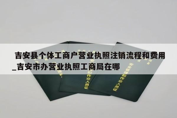  吉安县个体工商户营业执照注销流程和费用_吉安市办营业执照工商局在哪